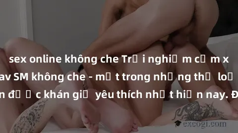 sex online không che Trải nghiệm cảm xúc thăng hoa với jav SM không che - một trong những thể loại phim người lớn được khán giả yêu thích nhất hiện nay. Đảm bảo đem lại sự hấp dẫn, kích thích tối đa c