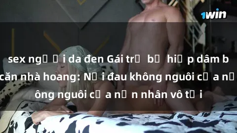 sex người da đen Gái trẻ bị hiếp dâm bạo lực trong căn nhà hoang: Nỗi đau không nguôi của nạn nhân vô tội