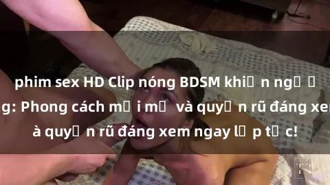 phim sex HD Clip nóng BDSM khiến người xem phát cuồng: Phong cách mới mẻ và quyến rũ đáng xem ngay lập tức!
