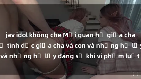 jav idol không che Mối quan hệ giữa cha và con: Sự thật về tình dục giữa cha và con và những hệ lụy đáng sợ khi vi phạm luật pháp.