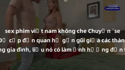 sex phim việt nam không che Chuyện `sex anh em ruột` - Đề cập đến quan hệ gần gũi giữa các thành viên trong gia đình, liệu nó có làm ảnh hưởng đến tình cảm gia đình hay không?