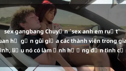 sex gangbang Chuyện `sex anh em ruột` - Đề cập đến quan hệ gần gũi giữa các thành viên trong gia đình, liệu nó có làm ảnh hưởng đến tình cảm gia đình hay không?