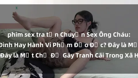 phim sex tra tấn Chuyện Sex Ông Cháu: Mối Quan Hệ Gia Đình Hay Hành Vi Phạm Đạo Đức? Đây là Một Chủ Đề Gây Tranh Cãi Trong Xã Hội Hiện Nay.