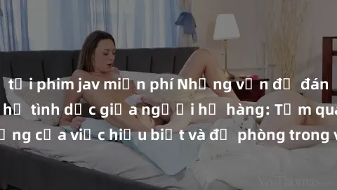 tải phim jav miễn phí Những vấn đề đáng quan tâm về quan hệ tình dục giữa người họ hàng: Tầm quan trọng của việc hiểu biết và đề phòng trong việc tiếp xúc trong gia đình.