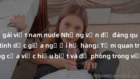 gái việt nam nude Những vấn đề đáng quan tâm về quan hệ tình dục giữa người họ hàng: Tầm quan trọng của việc hiểu biết và đề phòng trong việc tiếp xúc trong gia đình.