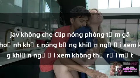 jav không che Clip nóng phòng tắm gây sốt: Cận cảnh khoảnh khắc nóng bỏng khiến người xem không thể rời mắt