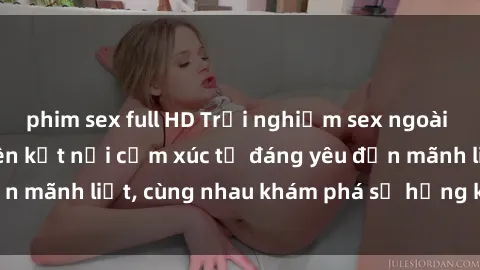 phim sex full HD Trải nghiệm sex ngoài trời: Khi thiên nhiên kết nối cảm xúc từ đáng yêu đến mãnh liệt, cùng nhau khám phá sự hứng khởi và thú vị.