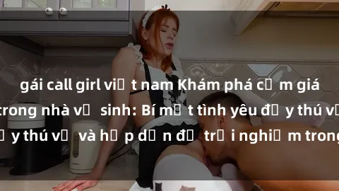 gái call girl việt nam Khám phá cảm giác mới mẻ với sex trong nhà vệ sinh: Bí mật tình yêu đầy thú vị và hấp dẫn để trải nghiệm trong đêm hôm nay!