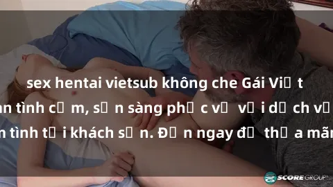 sex hentai vietsub không che Gái Việt xinh đẹp, nồng nàn tình cảm, sẵn sàng phục vụ với dịch vụ làm tình tại khách sạn. Đến ngay để thỏa mãn mọi khao khát của bạn!