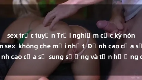 sex trực tuyến Trải nghiệm cực kỳ nóng bỏng trong phim sex  không che mới nhất  Đỉnh cao của sự sung sướng và tận hưởng chân thật