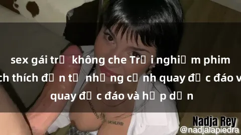 sex gái trẻ không che Trải nghiệm phim sex : Sự kích thích đến từ những cảnh quay độc đáo và hấp dẫn
