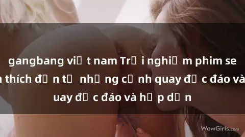 gangbang việt nam Trải nghiệm phim sex : Sự kích thích đến từ những cảnh quay độc đáo và hấp dẫn