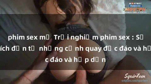 phim sex mỹ Trải nghiệm phim sex : Sự kích thích đến từ những cảnh quay độc đáo và hấp dẫn