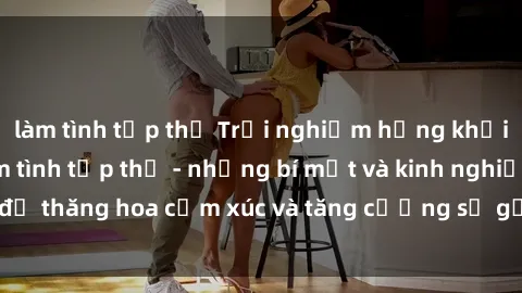 làm tình tập thể Trải nghiệm hứng khởi cùng với việc làm tình tập thể - những bí mật và kinh nghiệm để thăng hoa cảm xúc và tăng cường sự gắn kết trong mối quan hệ