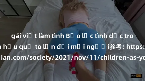 gái việt làm tình Bạo lực tình dục trong nhóm: nguy cơ và hậu quả to lớn đối mọi người参考: https://www.theguardian.com/society/2021/nov/11/children-as-young-as-four-are-being-sexually-abused-by-groups-