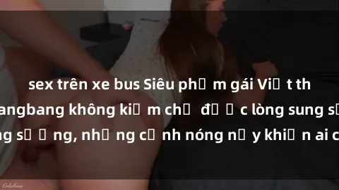 sex trên xe bus Siêu phẩm gái Việt tham gia trong buổi gangbang không kiềm chế được lòng sung sướng, những cảnh nóng nảy khiến ai cũng phải mãn nhãn