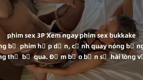 phim sex 3P Xem ngay phim sex bukkake hàng đầu với những bộ phim hấp dẫn, cảnh quay nóng bỏng không thể bỏ qua. Đảm bảo bạn sẽ hài lòng với trải nghiệm mới lạ này!