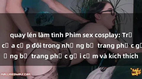 quay lén làm tình Phim sex cosplay: Trải nghiệm tuyệt vời của cặp đôi trong những bộ trang phục gợi cảm và kích thích