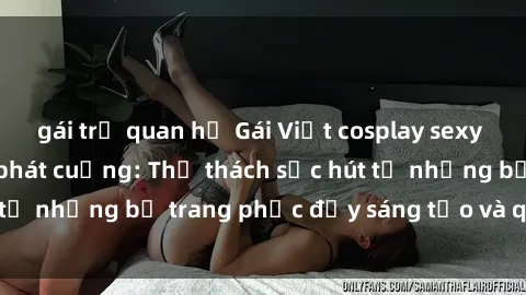 gái trẻ quan hệ Gái Việt cosplay sexy khiến fan hâm mộ phát cuồng: Thử thách sức hút từ những bộ trang phục đầy sáng tạo và quyến rũ!