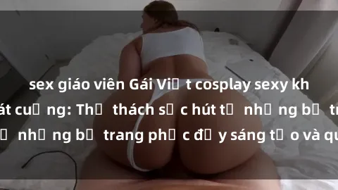 sex giáo viên Gái Việt cosplay sexy khiến fan hâm mộ phát cuồng: Thử thách sức hút từ những bộ trang phục đầy sáng tạo và quyến rũ!