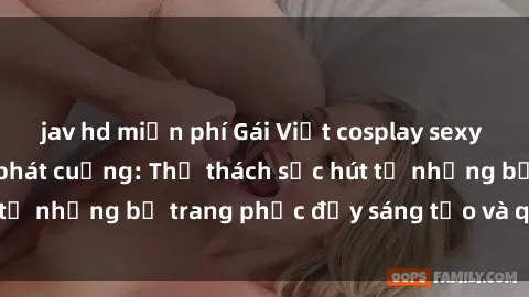 jav hd miễn phí Gái Việt cosplay sexy khiến fan hâm mộ phát cuồng: Thử thách sức hút từ những bộ trang phục đầy sáng tạo và quyến rũ!