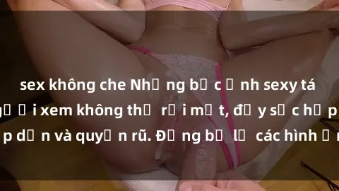 sex không che Những bức ảnh sexy tá gợi cảm khiến người xem không thể rời mắt, đầy sức hấp dẫn và quyến rũ. Đừng bỏ lỡ các hình ảnh nóng bỏng này!