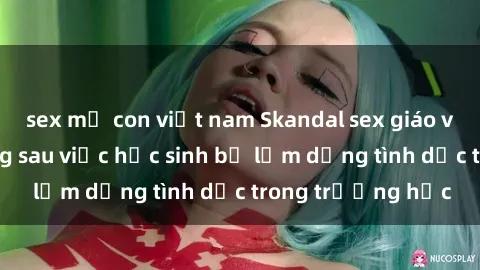 sex mẹ con việt nam Skandal sex giáo viên: Sự thật đằng sau việc học sinh bị lạm dụng tình dục trong trường học