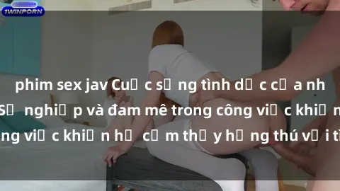 phim sex jav Cuộc sống tình dục của nhân viên văn phòng: Sự nghiệp và đam mê trong công việc khiến họ cảm thấy hứng thú với tình dục?
