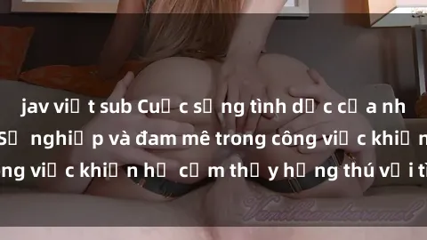 jav việt sub Cuộc sống tình dục của nhân viên văn phòng: Sự nghiệp và đam mê trong công việc khiến họ cảm thấy hứng thú với tình dục?