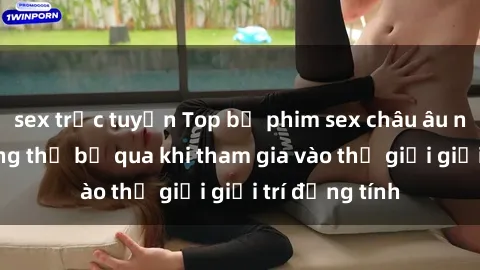 sex trực tuyến Top bộ phim sex châu âu nổi tiếng không thể bỏ qua khi tham gia vào thế giới giải trí đồng tính