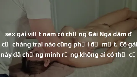 sex gái việt nam có chồng Gái Nga dâm đãng khiến tim bất cứ chàng trai nào cũng phải đỏ mặt. Cô gái xinh đẹp này đã chứng minh rằng không ai có thể cưỡng lại khi cô làm tình đắm say.