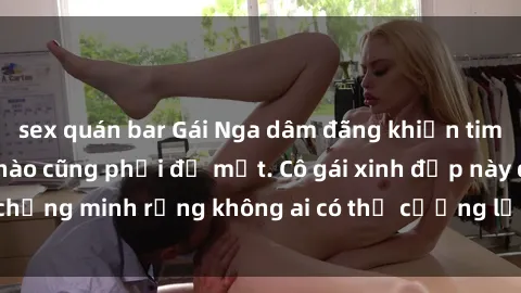 sex quán bar Gái Nga dâm đãng khiến tim bất cứ chàng trai nào cũng phải đỏ mặt. Cô gái xinh đẹp này đã chứng minh rằng không ai có thể cưỡng lại khi cô làm tình đắm say.