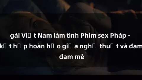 gái Việt Nam làm tình Phim sex Pháp - Sự kết hợp hoàn hảo giữa nghệ thuật và đam mê