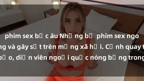 phim sex bắc âu Những bộ phim sex ngoại quốc nổi tiếng và gây sốt trên mạng xã hội. Cảnh quay táo bạo, diễn viên ngoại quốc nóng bỏng trong các tác phẩm đỉnh cao.