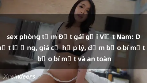 sex phòng tắm Đặt gái gọi Việt Nam: Dịch vụ chất lượng, giá cả hợp lý, đảm bảo bí mật và an toàn