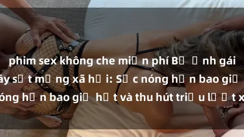 phim sex không che miễn phí Bộ ảnh gái Việt Nam nude gây sốt mạng xã hội: Sắc nóng hơn bao giờ hết và thu hút triệu lượt xem