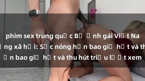 phim sex trung quốc Bộ ảnh gái Việt Nam nude gây sốt mạng xã hội: Sắc nóng hơn bao giờ hết và thu hút triệu lượt xem