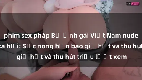 phim sex pháp Bộ ảnh gái Việt Nam nude gây sốt mạng xã hội: Sắc nóng hơn bao giờ hết và thu hút triệu lượt xem