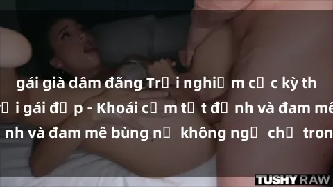 gái già dâm đãng Trải nghiệm cực kỳ thú vị khi làm tình với gái đẹp - Khoái cảm tột đỉnh và đam mê bùng nổ không ngờ chỉ trong một đêm!