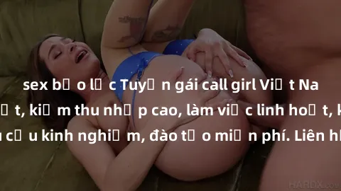 sex bạo lực Tuyển gái call girl Việt Nam gợi cảm, đẹp mắt, kiếm thu nhập cao, làm việc linh hoạt, không yêu cầu kinh nghiệm, đào tạo miễn phí. Liên hệ ngay để biết thêm chi tiết!