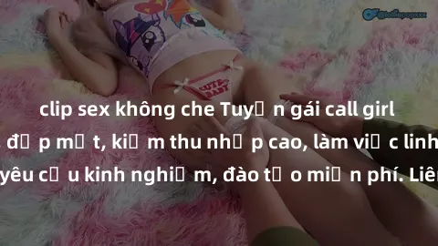 clip sex không che Tuyển gái call girl Việt Nam gợi cảm, đẹp mắt, kiếm thu nhập cao, làm việc linh hoạt, không yêu cầu kinh nghiệm, đào tạo miễn phí. Liên hệ ngay để biết thêm chi tiết!