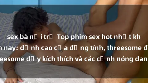 sex bà nội trợ Top phim sex hot nhất không thể bỏ lỡ năm nay: đỉnh cao của đồng tính, threesome đầy kích thích và các cảnh nóng đang gây sốt!