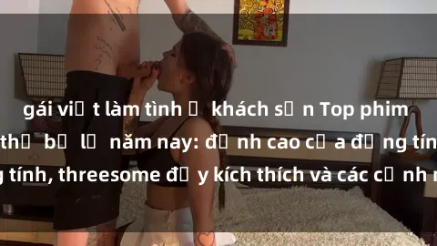 gái việt làm tình ở khách sạn Top phim sex hot nhất không thể bỏ lỡ năm nay: đỉnh cao của đồng tính, threesome đầy kích thích và các cảnh nóng đang gây sốt!