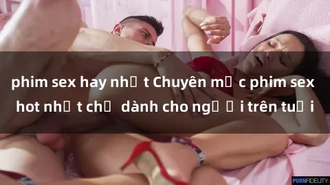 phim sex hay nhất Chuyên mục phim sex hot nhất chỉ dành cho người trên tuổi