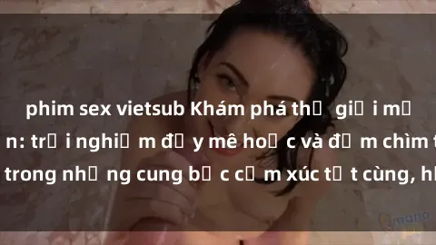 phim sex vietsub Khám phá thế giới mới với sex người lớn: trải nghiệm đầy mê hoặc và đắm chìm trong những cung bậc cảm xúc tột cùng, hứng khởi và cuốn hút.