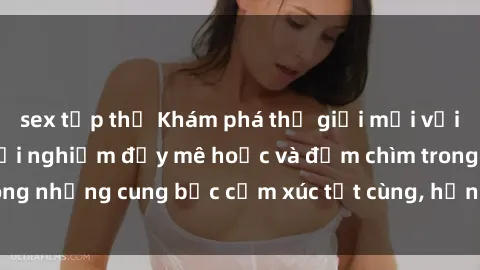 sex tập thể Khám phá thế giới mới với sex người lớn: trải nghiệm đầy mê hoặc và đắm chìm trong những cung bậc cảm xúc tột cùng, hứng khởi và cuốn hút.