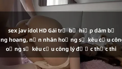 sex jav idol HD Gái trẻ bị hiếp dâm bạo lực trong khu rừng hoang, nạn nhân hoảng sợ kêu cầu công lý được thực thi
