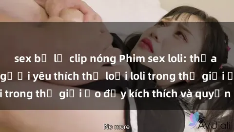 sex bị lộ clip nóng Phim sex loli: thỏa mãn đam mê của người yêu thích thể loại loli trong thế giới ảo đầy kích thích và quyến rũ.