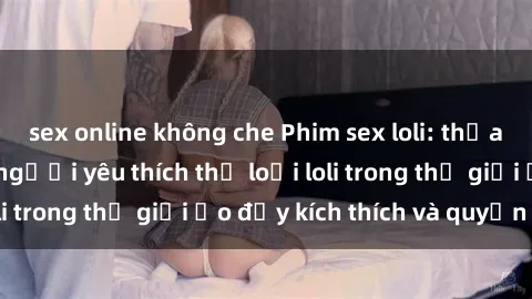 sex online không che Phim sex loli: thỏa mãn đam mê của người yêu thích thể loại loli trong thế giới ảo đầy kích thích và quyến rũ.