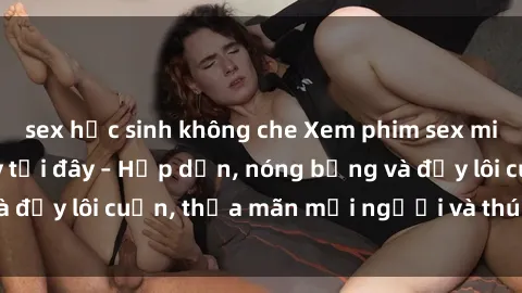 sex học sinh không che Xem phim sex miễn phí online ngay tại đây – Hấp dẫn, nóng bỏng và đầy lôi cuốn, thỏa mãn mọi người và thú vui của bạn!